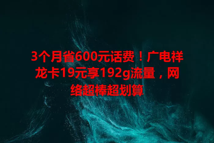 3个月省600元话费！广电祥龙卡19元享192g流量，网络超棒超划算