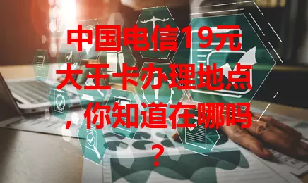 中国电信19元大王卡办理地点，你知道在哪吗？