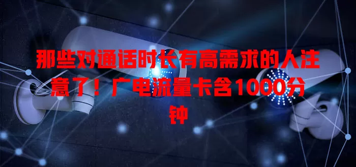 那些对通话时长有高需求的人注意了！广电流量卡含1000分钟