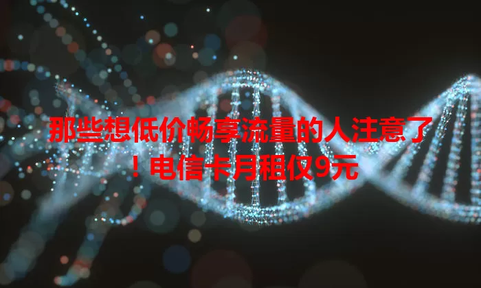 那些想低价畅享流量的人注意了！电信卡月租仅9元