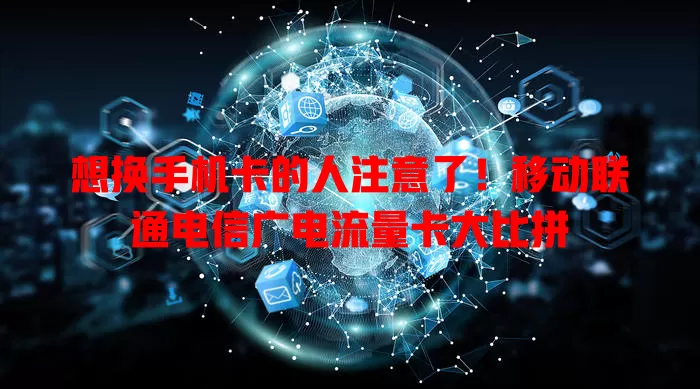 想换手机卡的人注意了！移动联通电信广电流量卡大比拼