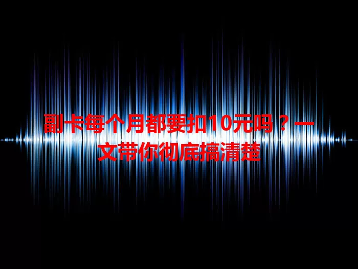 副卡每个月都要扣10元吗？一文带你彻底搞清楚