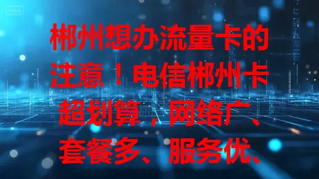 郴州想办流量卡的注意！电信郴州卡超划算，网络广、套餐多、服务优、安全高