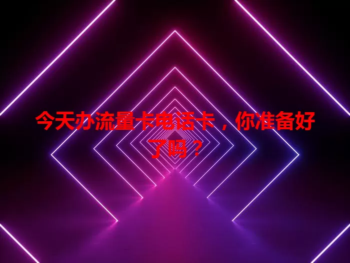 今天办流量卡电话卡，你准备好了吗？