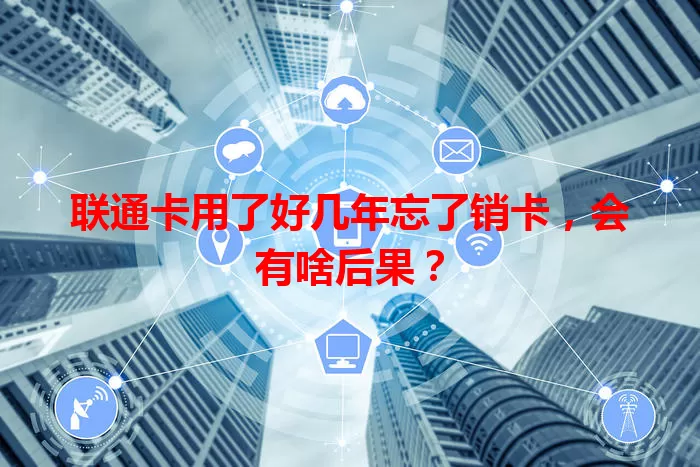 联通卡用了好几年忘了销卡，会有啥后果？