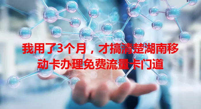 我用了3个月，才搞清楚湖南移动卡办理免费流量卡门道