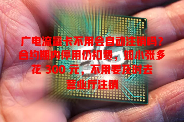 广电流量卡不用会自动注销吗？合约期内停用仍扣费，如小张多花 300 元，不用要及时去营业厅注销