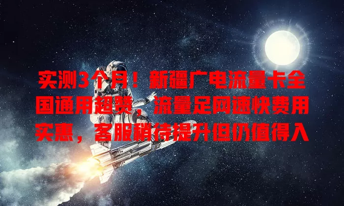 实测3个月！新疆广电流量卡全国通用超赞，流量足网速快费用实惠，客服稍待提升但仍值得入