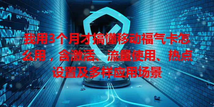我用3个月才搞懂移动福气卡怎么用，含激活、流量使用、热点设置及多样应用场景