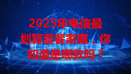 2025年电信最划算套餐家庭，你知道是哪款吗？
