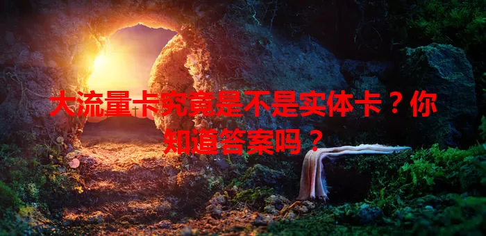 大流量卡究竟是不是实体卡？你知道答案吗？