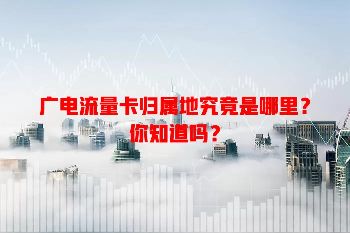 广电流量卡归属地究竟是哪里？你知道吗？