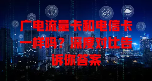 广电流量卡和电信卡一样吗？深度对比告诉你答案