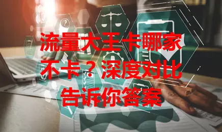 流量大王卡哪家不卡？深度对比告诉你答案