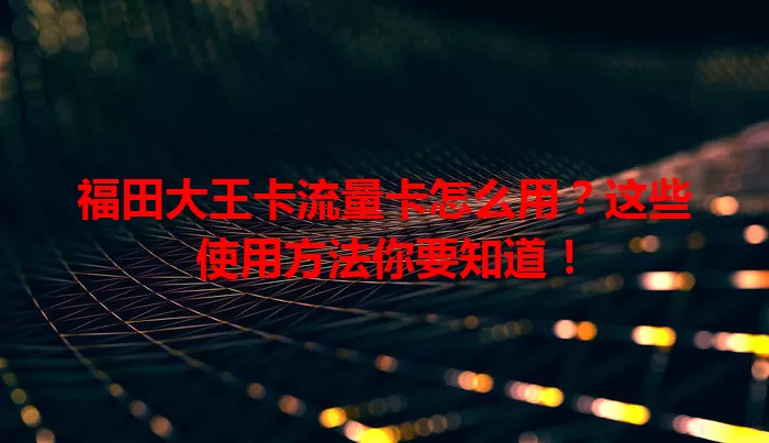 福田大王卡流量卡怎么用？这些使用方法你要知道！
