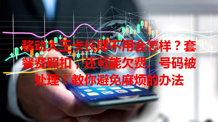 移动大王卡长期不用会怎样？套餐费照扣，还可能欠费、号码被处理！教你避免麻烦的办法