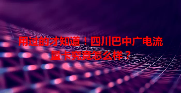 用过的才知道！四川巴中广电流量卡究竟怎么样？