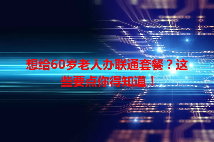 想给60岁老人办联通套餐？这些要点你得知道！