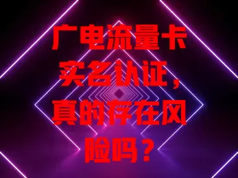 广电流量卡实名认证，真的存在风险吗？