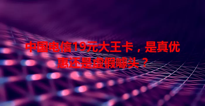 中国电信19元大王卡，是真优惠还是虚假噱头？