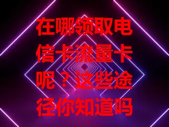 在哪领取电信卡流量卡呢？这些途径你知道吗？