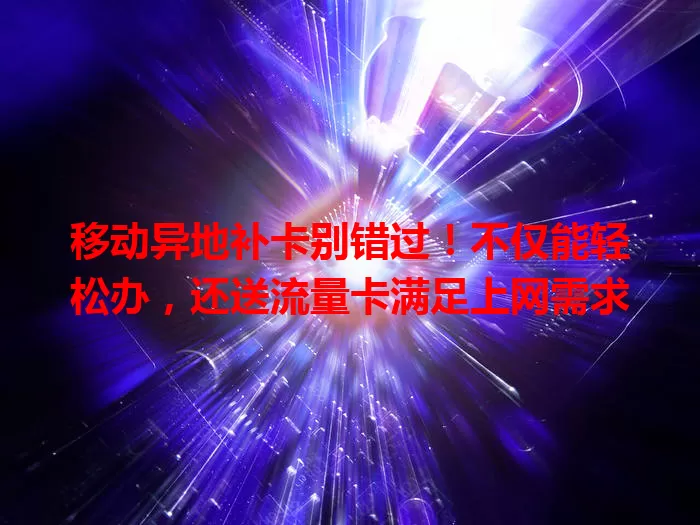移动异地补卡别错过！不仅能轻松办，还送流量卡满足上网需求