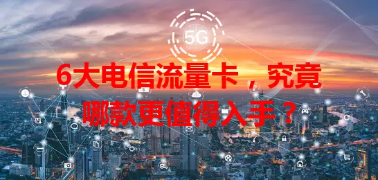 6大电信流量卡，究竟哪款更值得入手？