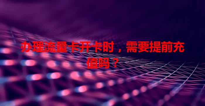 办理流量卡开卡时，需要提前充值吗？
