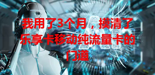 我用了3个月，摸清了乐享卡移动纯流量卡的门道