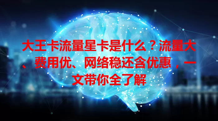 大王卡流量星卡是什么？流量大、费用优、网络稳还含优惠，一文带你全了解