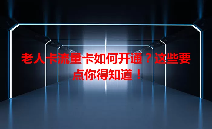 老人卡流量卡如何开通？这些要点你得知道！