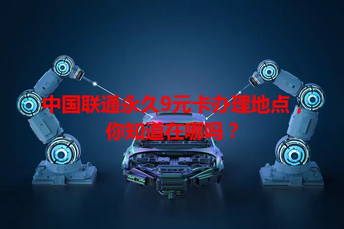 中国联通永久9元卡办理地点，你知道在哪吗？