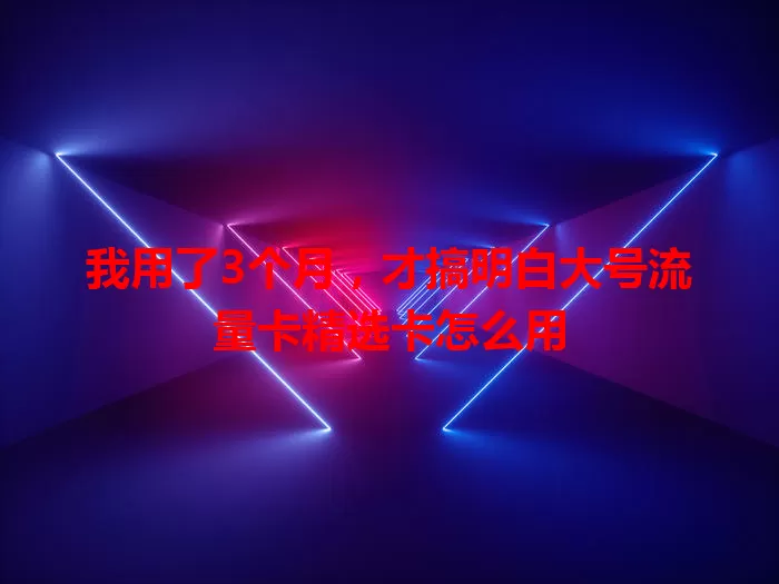 我用了3个月，才搞明白大号流量卡精选卡怎么用