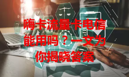 嗨卡流量卡电信能用吗？一文为你揭晓答案