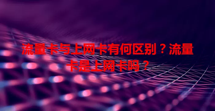 流量卡与上网卡有何区别？流量卡是上网卡吗？