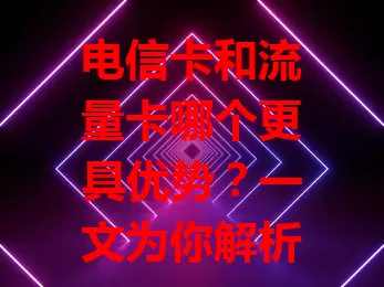 电信卡和流量卡哪个更具优势？一文为你解析