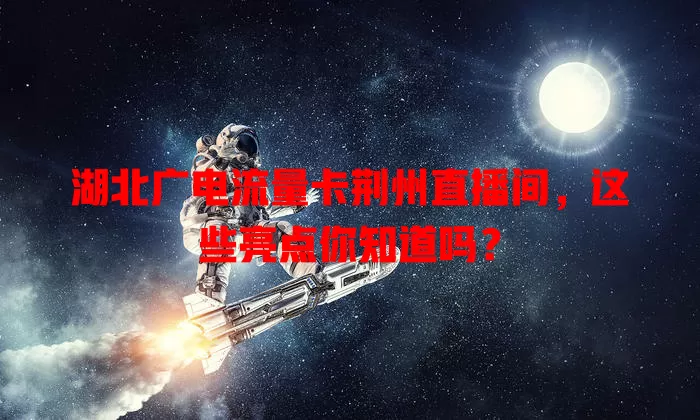 湖北广电流量卡荆州直播间，这些亮点你知道吗？