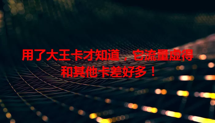 用了大王卡才知道，它流量虚得和其他卡差好多！
