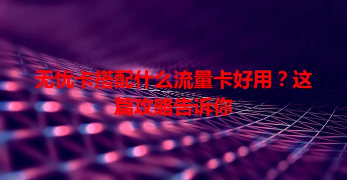 无忧卡搭配什么流量卡好用？这篇攻略告诉你
