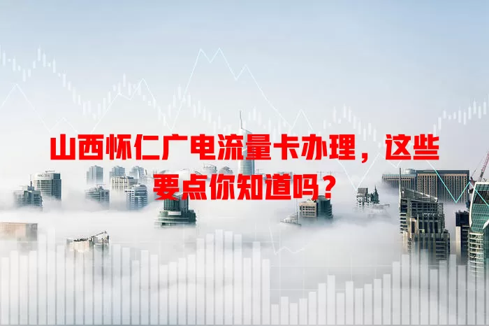 山西怀仁广电流量卡办理，这些要点你知道吗？