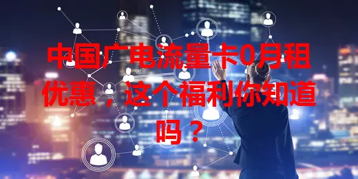 中国广电流量卡0月租优惠，这个福利你知道吗？