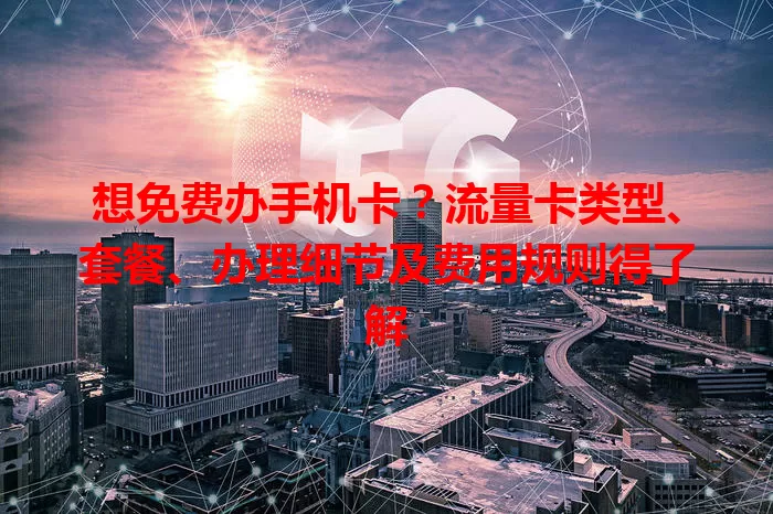 想免费办手机卡？流量卡类型、套餐、办理细节及费用规则得了解