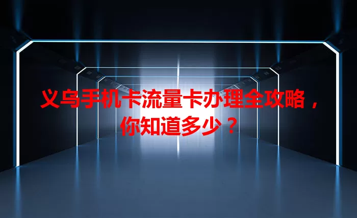义乌手机卡流量卡办理全攻略，你知道多少？