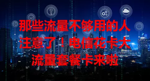 那些流量不够用的人注意了！电信花卡大流量套餐卡来啦