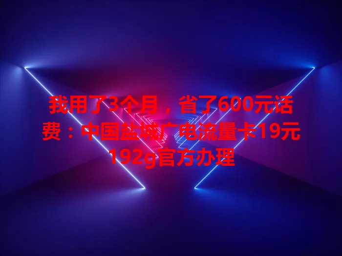 我用了3个月，省了600元话费：中国盐城广电流量卡19元192g官方办理
