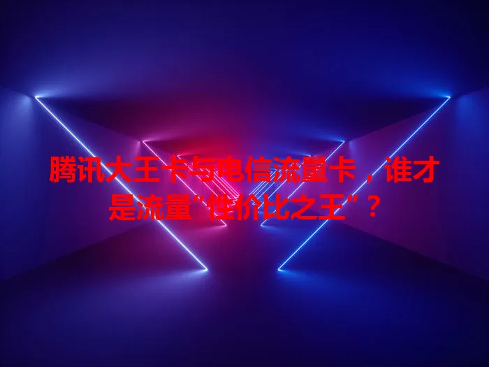 腾讯大王卡与电信流量卡，谁才是流量“性价比之王”？