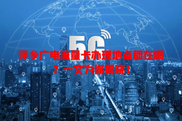 萍乡广电流量卡办理地点都在哪？一文为你揭晓！