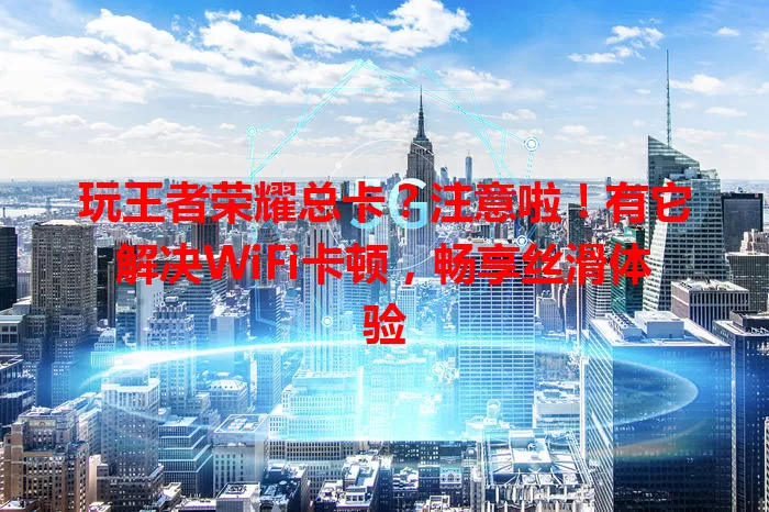 玩王者荣耀总卡？注意啦！有它解决WiFi卡顿，畅享丝滑体验