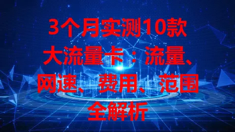 3个月实测10款大流量卡：流量、网速、费用、范围全解析