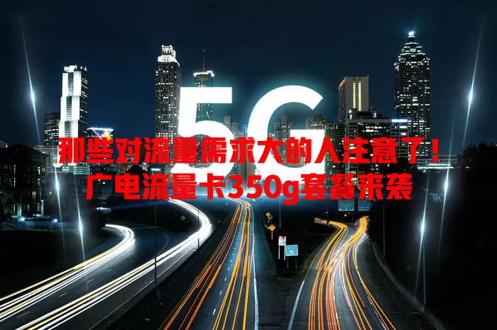 那些对流量需求大的人注意了！广电流量卡350g套餐来袭